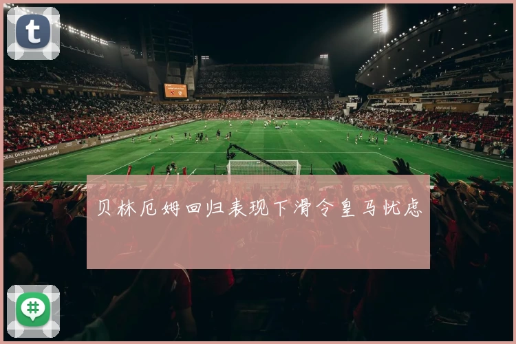 贝林厄姆回归表现下滑令皇马忧虑