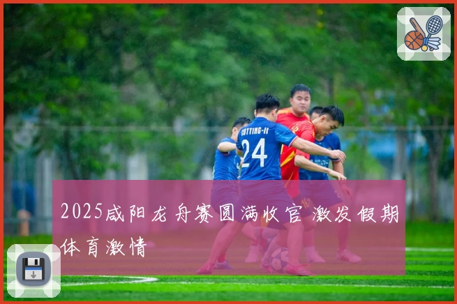 2025咸阳龙舟赛圆满收官 激发假期体育激情