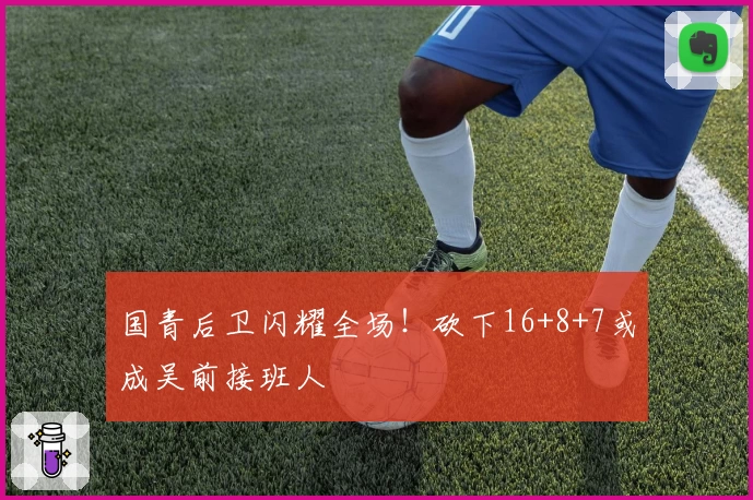 国青后卫闪耀全场！砍下16+8+7或成吴前接班人