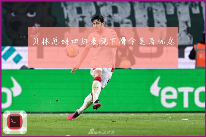 贝林厄姆回归表现下滑令皇马忧虑