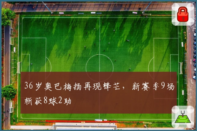 36岁奥巴梅扬再现锋芒,新赛季9场斩获8球2助
