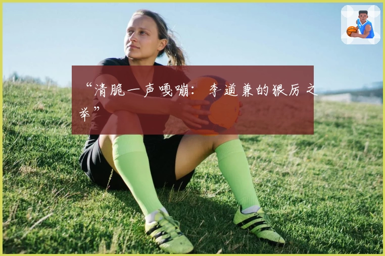 “清脆一声嘎嘣：李道兼的狠厉之举”