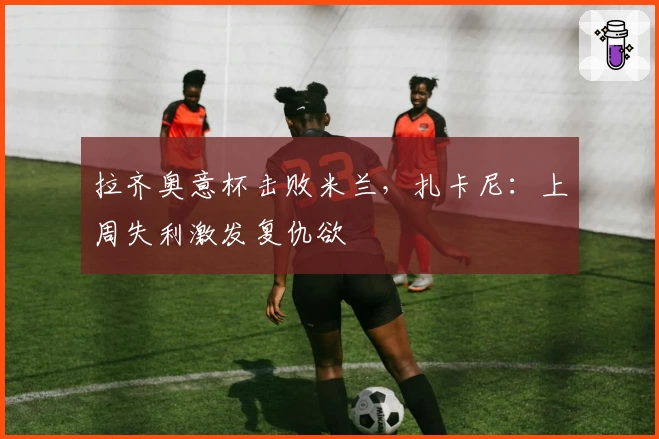 拉齐奥意杯击败米兰，扎卡尼：上周失利激发复仇欲