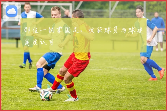 邵佳一执掌国足，收获球员与球迷高度认可