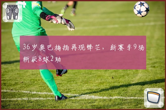 36岁奥巴梅扬再现锋芒，新赛季9场斩获8球2助