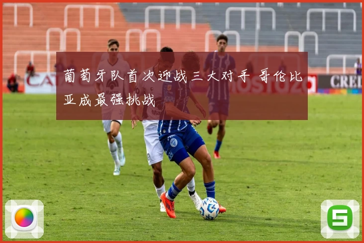葡萄牙队首次迎战三大对手 哥伦比亚成最强挑战