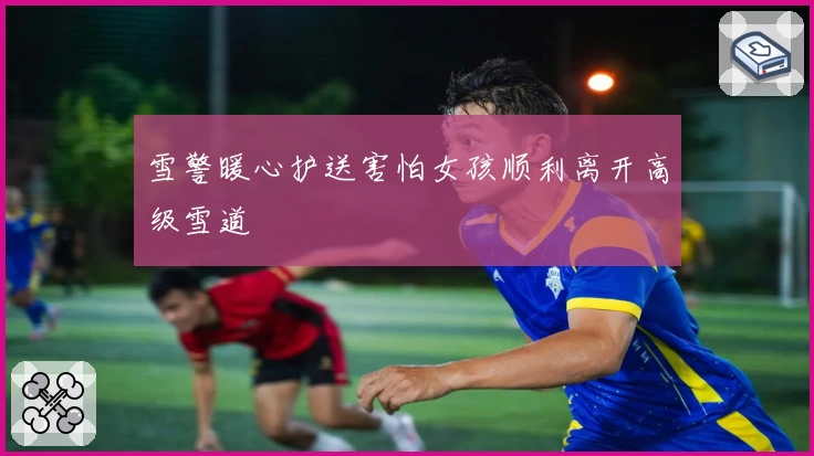 雪警暖心护送害怕女孩顺利离开高级雪道