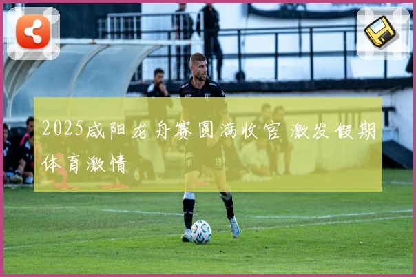 2025咸阳龙舟赛圆满收官 激发假期体育激情